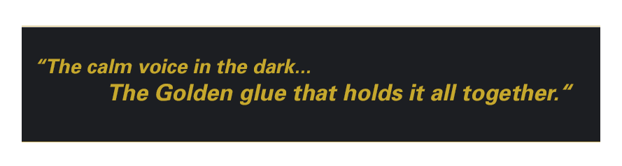 The calm voice in the dark… The Golden glue that holds it all together.